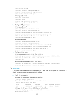 Page 741 52 
[SwitchC-rip-1] quit 
[SwitchC] interface vlan-interface 200 
[SwitchC-Vlan-interface200] rip bfd enable 
[SwitchC-Vlan-interface200] quit 
# Configure Switch D.  
 system-view 
[SwitchD] rip 1 
[SwitchD-rip-1] network 192.168.3.0 
[SwitchD-rip-1] network 192.168.4.0 
3. Configure BFD parameters: 
# Configure Switch A. 
[SwitchA] bfd session init-mode active 
[SwitchA] interface vlan-interface 100 
[SwitchA-Vlan-interface100] bfd min-transmit-interval 500 
[SwitchA-Vlan-interface100] bfd...