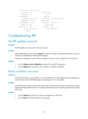 Page 743 54 
  Destination: 100.1.1.0/24 
     Protocol: RIP             Process ID: 2 
   Preference: 100                   Cost: 2 
 IpPrecedence:                    QosLcId: 
      NextHop: 192.168.3.2      Interface: vlan-interface 300 
    BkNextHop: 0.0.0.0        BkInterface: 
  RelyNextHop: 0.0.0.0          Neighbor : 192.168.3.2 
    Tunnel ID: 0x0                  Label: NULL 
  BKTunnel ID: 0x0                BKLabel: NULL 
        State: Active Adv             Age: 00h18m40s 
          Tag: 0...