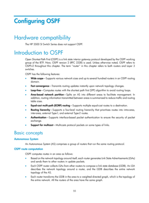 Page 744 55 
Configuring OSPF 
Hardware compatibility 
The HP 5500 SI Switch Series does not support OSPF. 
Introduction to OSPF 
O p e n  S ho r tes t Pa t h  Fi rs t  ( OS P F)  i s  a  l i n k  s ta te  i nterior gateway protocol developed by the OSPF working 
group of the IETF. Now, OSPF version 2 (RFC 2328) is used. Unless otherwise noted, OSPF refers to 
OSPFv2 throughout this chapter. The term router in this chapter refers to both routers and Layer 3 
switches.  
OSPF has the following features: 
•   Wide...