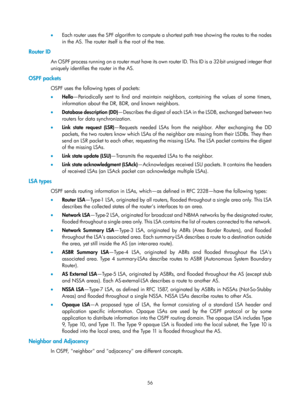 Page 745 56 
•  Each router uses the SPF algorithm to compute a shortest path tree showing the routes to the nodes 
in the AS. The router itself is the root of the tree. 
Router ID 
An OSPF process running on a router must have its own router ID. This ID is a 32-bit unsigned integer that 
uniquely identifies the router in the AS. 
OSPF packets 
OSPF uses the following types of packets: 
•  Hello —Periodically sent to find and maintain neighb ors, containing the values of some timers, 
information about the DR,...