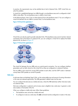 Page 747 58 
In practice, the requirements may not be satisfied due to lack of physical links. OSPF virtual links can 
solve this problem. 
A virtual link is established between two ABRs through a non-backbone area and is configured on both 
ABRs to take effect. The non-backbone area is called a transit area. 
In the following figure, Area 2 has no direct physical link to the backbone area 0. You can configure a 
virtual link between the two ABRs to connect Area 2 to the backbone area. 
Figure 18  Virtual link...