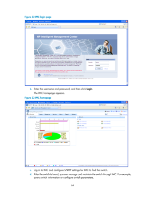 Page 76 64 
Figure 32 IMC login page 
 
b. Enter the username and password, and then click  Login.  
The IMC homepage appears. 
Figure 33  IMC homepage  
 
c. Log in to IMC and configure SNMP settings for IMC to find the switch.  
d.  After the switch is found, you can manage and  maintain the switch through IMC. For example, 
query switch information or co nfigure switch parameters.   