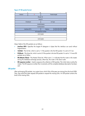 Page 754 65 
Figure 27 DD packet format 
 
 
Major fields of the DD packets are as follows: 
•  Interface MTU —Specifies the largest IP datagram in by tes that the interface can send without 
fragmentation. 
•   I (Initial)—The Init bit, which is set to 1 if the packet is  the first DD packet. It is set to 0 if not.  
•   M (More) — Th e  M o re  bi t,  wh ich  i s  s e t  t o  0  i f  t h e  p a cke t  i s  t h e  l as t  D D  p a cke t.  I t  i s  s e t  to  1  i f  m o re  D D  
packets are to follow. 
•   MS...