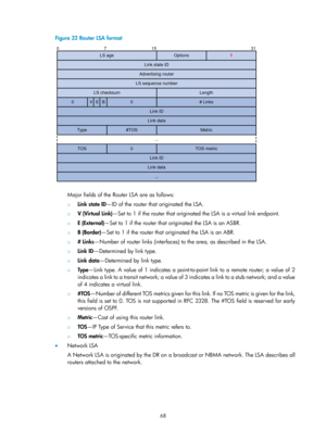 Page 757 68 
Figure 32 Router LSA format 
 
 
Major fields of the Router LSA are as follows: 
{ Link state ID —ID of the router that originated the LSA. 
{ V (Virtual Link) —Set to 1 if the router that originated the LSA is a virtual link endpoint. 
{ E (External) —Set to 1 if the router that originated the LSA is an ASBR. 
{ B (Border) —Set to 1 if the router that originated the LSA is an ABR. 
{ # Links —Number of router links (interfaces) to the area, as described in the LSA. 
{ Link ID —Determined by link...