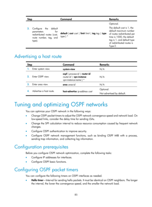 Page 774 85 
Step Command Remarks 
3.  Configure the default 
parameters for 
redistributed routes (cost, 
route number, tag, and 
type).  default 
{ cost  cost  | limit  limit  | tag  tag  | type 
type  } *  Optional. 
The default cost is 1, the 
default maximum number 
of routes redistributed per 
time is 1000, the default 
tag is 1, and default type 
of redistributed routes is 
Type-2.
 
 
Advertising a host route  
Step Command Remarks 
1.  Enter system view. 
system-view  N/A 
2.  Enter OSPF view.  ospf 
[...