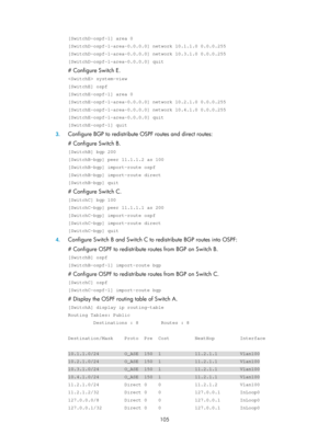 Page 794 105 
[SwitchD-ospf-1] area 0 
[SwitchD-ospf-1-area-0.0.0.0] network 10.1.1.0 0.0.0.255 
[SwitchD-ospf-1-area-0.0.0.0] network 10.3.1.0 0.0.0.255 
[SwitchD-ospf-1-area-0.0.0.0] quit 
# Configure Switch E. 
 system-view 
[SwitchE] ospf 
[SwitchE-ospf-1] area 0 
[SwitchE-ospf-1-area-0.0.0.0] network 10.2.1.0 0.0.0.255 
[SwitchE-ospf-1-area-0.0.0.0] network 10.4.1.0 0.0.0.255 
[SwitchE-ospf-1-area-0.0.0.0] quit 
[SwitchE-ospf-1] quit 
3. Configure BGP to redistribute OS PF routes and direct routes: 
#...