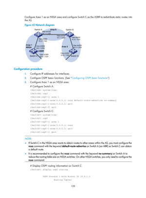 Page 798 109 
Configure Area 1 as an NSSA area and configure Switch C as the ASBR to redistribute static routes into 
the AS. 
Figure 42  Network diagram 
 
 
Configuration procedure 
1. Configure IP addresses for interfaces. 
2. Configure OSPF basic functions. (See  Configuring OSPF basic functions) 
3. Configure Area 1 as an NSSA area: 
# Configure Switch A. 
 system-view 
[SwitchA] ospf 
[SwitchA-ospf-1] area 1 
[SwitchA-ospf-1-area-0.0.0.1] nssa default-route-advertise no-summary...