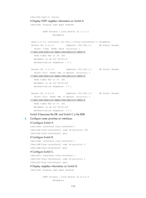 Page 801 112 
[SwitchD-ospf-1] return 
# Display OSPF neighbor information on Switch A. 
[SwitchA] display ospf peer verbose 
 
          OSPF Process 1 with Router ID 1.1.1.1 
                  Neighbors 
 
 Area 0.0.0.0 interface 192.168.1.1(Vlan-interface1)s neighbors 
 Router ID: 2.2.2.2          Address: 192.168.1.2      GR State: Normal \
   State: 2-Way  Mode: None  Priority: 1 
   DR: 192.168.1.4  BDR: 192.168.1.3  MTU: 0 
   Dead timer due in 38  sec 
   Neighbor is up for 00:01:31 
   Authentication...