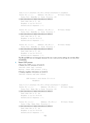 Page 802 113 
 
 Area 0.0.0.0 interface 192.168.1.4(Vlan-interface1)s neighbors 
 Router ID: 1.1.1.1      Address: 192.168.1.1      GR State: Normal 
   State: Full  Mode:Nbr is  Slave  Priority: 100 
   DR: 192.168.1.4  BDR: 192.168.1.3  MTU: 0 
   Dead timer due in 31  sec 
   Neighbor is up for 00:11:17 
   Authentication Sequence: [ 0 ] 
 
 Router ID: 2.2.2.2      Address: 192.168.1.2      GR State: Normal 
   State: Full  Mode:Nbr is  Slave  Priority: 0 
   DR: 192.168.1.4  BDR: 192.168.1.3  MTU: 0 
   Dead...