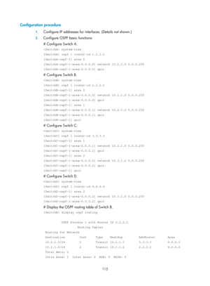 Page 804 115 
Configuration procedure 
1. Configure IP addresses for inte rfaces. (Details not shown.) 
2. Configure OSPF basic functions: 
# Configure Switch A. 
 system-view 
[SwitchA] ospf 1 router-id 1.1.1.1 
[SwitchA-ospf-1] area 0 
[SwitchA-ospf-1-area-0.0.0.0] network 10.1.1.0 0.0.0.255 
[SwitchA-ospf-1-area-0.0.0.0] quit 
# Configure Switch B. 
 system-view 
[SwitchB] ospf 1 router-id 2.2.2.2 
[SwitchB-ospf-1] area 0 
[SwitchB-ospf-1-area-0.0.0.0] network 10.1.1.0 0.0.0.255 
[SwitchB-ospf-1-area-0.0.0.0]...