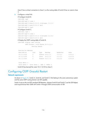 Page 805 116 
Area 0 has no direct connection to Area 2, so the routing table of Switch B has no route to Area 
2. 
3.  Configure a virtual link: 
# Configure Switch B. 
[SwitchB] ospf 
[SwitchB-ospf-1] area 1 
[SwitchB-ospf-1-area-0.0.0.1] vlink-peer 3.3.3.3 
[SwitchB-ospf-1-area-0.0.0.1] quit 
[SwitchB-ospf-1] quit 
# Configure Switch C. 
[SwitchC] ospf 1 
[SwitchC-ospf-1] area 1 
[SwitchC-ospf-1-area-0.0.0.1] vlink-peer 2.2.2.2 
[SwitchC-ospf-1-area-0.0.0.1] quit 
# Display the OSPF routing table of Switch B....