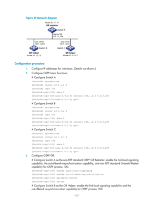 Page 806 117 
Figure 45 Network diagram 
 
 
Configuration procedure 
1. Configure IP addresses for inte rfaces. (Details not shown.) 
2. Configure OSPF basic functions: 
# Configure Switch A 
 system-view 
[SwitchA] router id 1.1.1.1 
[SwitchA] ospf 100 
[SwitchA-ospf-100] area 0 
[SwitchA-ospf-100-area-0.0.0.0] network 192.1.1.0 0.0.0.255 
[SwitchA-ospf-100-area-0.0.0.0] quit 
# Configure Switch B 
 system-view 
[SwitchB] router id 2.2.2.2 
[SwitchB] ospf 100 
[SwitchB-ospf-100] area 0...