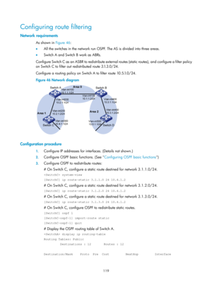 Page 808 119 
Configuring route filtering 
Network requirements 
As shown in Figure 46: 
•   A
ll the switches in the network run OSPF. The AS is divided into three areas.  
•   Switch A and Switch B work as ABRs.  
Configure Switch C as an ASBR to redistribute external  routes (static routes), and configure a filter policy 
on Switch C to filter out redistributed route 3.1.3.0/24.  
Configure a routing policy on Switch A to filter route 10.5.1.0/24. 
Figure 46  Network diagram 
 
 
Configuration procedure 
1....