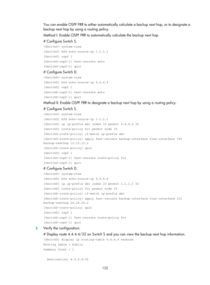 Page 811 122 
You can enable OSPF FRR to either automatically calculate a backup next hop, or to designate a 
backup next hop by using a routing policy. 
Method I: Enable OSPF FRR to automatically calculate the backup next hop.  
# Configure Switch S.  
 system-view 
[SwitchS] bfd echo-source-ip 1.1.1.1 
[SwitchS] ospf 1 
[SwitchS-ospf-1] fast-reroute auto 
[SwitchS-ospf-1] quit 
# Configure Switch D.  
 system-view 
[SwitchD] bfd echo-source-ip 4.4.4.4 
[SwitchD] ospf 1 
[SwitchD-ospf-1] fast-reroute auto...