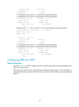 Page 812 123 
     Protocol: OSPF            Process ID: 1 
   Preference: 10                    Cost: 1 
 IpPrecedence:                    QosLcId: 
      NextHop: 13.13.13.2       Interface: Vlan-interface200 
    BkNextHop: 12.12.12.2     BkInterface: Vlan-interface100 
  RelyNextHop: 0.0.0.0          Neighbor : 0.0.0.0 
    Tunnel ID: 0x0                  Label: NULL 
  BKTunnel ID: 0x0                BKLabel: NULL 
        State: Active Adv             Age: 00h01m27s 
          Tag: 0 
# Display route...