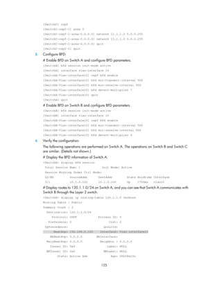 Page 814 125 
[SwitchC] ospf 
[SwitchC-ospf-1] area 0 
[SwitchC-ospf-1-area-0.0.0.0] network 11.1.1.0 0.0.0.255 
[SwitchC-ospf-1-area-0.0.0.0] network 13.1.1.0 0.0.0.255 
[SwitchC-ospf-1-area-0.0.0.0] quit 
[SwitchC-ospf-1] quit 
3. Configure BFD:  
# Enable BFD on Switch A and configure BFD parameters.  
[SwitchA] bfd session init-mode active 
[SwitchA] interface vlan-interface 10 
[SwitchA-Vlan-interface10] ospf bfd enable 
[SwitchA-Vlan-interface10] bfd min-transmit-interval 500 
[SwitchA-Vlan-interface10]...