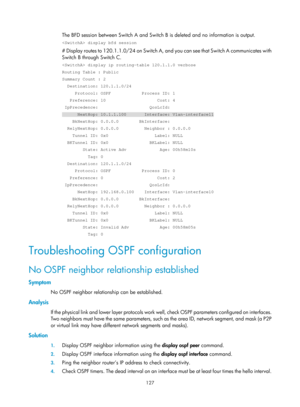 Page 816 127 
The BFD session between Switch A and Switch B is deleted and no information is output.  
 display bfd session 
# Display routes to 120.1.1.0/24 on Switch A, an d you can see that Switch A communicates with 
Switch B through Switch C.  
 display ip routing-table 120.1.1.0 verbose 
Routing Table : Public 
Summary Count : 2 
  Destination: 120.1.1.0/24 
     Protocol: OSPF            Process ID: 1 
   Preference: 10                    Cost: 4 
 IpPrecedence:                    QosLcId: 
      NextHop:...