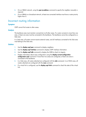 Page 817 128 
5.
 
On an NBMA network, using the  peer ip-address command to specify the neighbor manually is 
required. 
6.  On an NBMA or a broadcast network, at least one connected interfac e must have a router priority 
higher than 0. 
Incorrect routing information 
Symptom 
OSPF cannot find routes to other areas. 
Analysis 
The backbone area must maintain connectivity to all ot her areas. If a router connects to more than one 
area, at least one area must be connected to the backbone. The backbone cannot be...