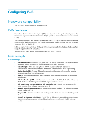 Page 818 129 
Configuring IS-IS 
Hardware compatibility 
The HP 5500 SI Switch Series does not support IS-IS. 
IS-IS overview 
Intermediate System-to-Intermediate System (IS-IS) is a dynamic routing protocol designed by the 
International Organization for Standardization (ISO) to operate on the connectionless network protocol 
(CLNP). 
The IS-IS routing protocol was modified and extended in RFC 1 195 by the International Engineer Task 
Force (IETF) for application in both TCP/IP and OSI reference models, and the...