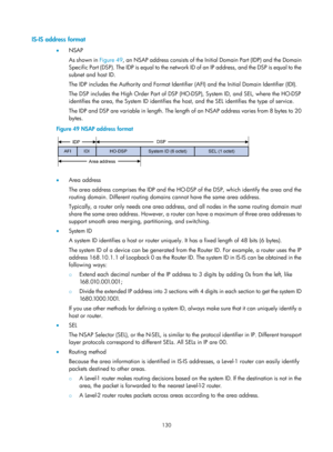 Page 819 130 
IS-IS address format 
•  NSAP 
As shown in  Figure 49, an NSAP address c
 onsists of the Initial Domain Part (IDP) and the Domain 
Specific Part (DSP). The IDP is equal to the network ID of an IP address, and the DSP is equal to the 
subnet and host ID. 
The IDP includes the Authority and Format Identifier  (AFI) and the Initial Domain Identifier (IDI). 
The DSP includes the High Order Part of DSP (HO-DSP), System ID, and SEL, where the HO-DSP 
identifies the area, the System ID identifies the...