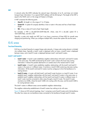 Page 820 131 
NET 
A network entity title (NET) indicates the network layer information of an IS, and does not include 
transport layer information. It is a special NSAP address with the SEL being 0. The length of the NET is 
equal to the NSAP, and is in the range of 8 bytes to 20 bytes. 
A NET comprises the following parts: 
•  Area ID —Its length is in the range of 1 to 13 bytes. 
•   System ID —A system ID uniquely identifies a host or router in the area and has a fixed 6-byte 
length.  
•   SEL—It has a...