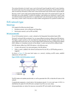 Page 822 133 
The routing information of a Level-1 area is sent to the Level-2 area through the Level-1-2 router; therefore, 
the Level-2 router knows the routing information of the entire IS-IS routing domain. But the Level-1-2 router 
does not share the information of other Level-1 areas and the Level-2 area with the Level-1 area by default.   
Because a Level-1 router simply sends packets destined for other areas to the nearest Level-1-2 router, the 
best paths may not be selected. To resolve this prob lem,...