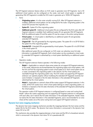 Page 830 141 
The LSP fragment extension feature allows an IS-IS router to generate more LSP fragments. Up to 50 
additional virtual systems can be configured on the router, and each virtual system is capable of 
generating 256 LSP fragments to enable the IS-IS router to generate up to 13056 LSP fragments. 
•   Terms 
{ Originating system —It is the router actually running IS -IS. After LSP fragment extension is 
enabled, additional virtual systems can be configured for the router. Originating system is the...