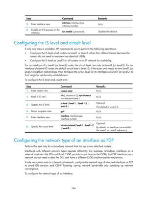 Page 833 144 
Step Command Remarks 
5.  Enter interface view.  interface
 interface-type 
interface-number   N/A 
6.
  Enable an IS-IS process on the 
interface.  isis enable
 [ process-id  ]  Disabled by default. 
 
Configuring the IS level and circuit level 
If only one area is available, HP recommends you to perform the following operations: 
•  Configure the IS level of all routers as Level-1 or Level-2 rather than different levels because the 
routers do not need to maintain two identical LSDBs.  
•...