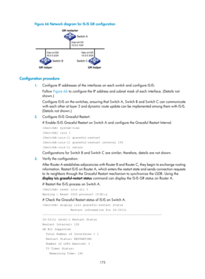 Page 864 175 
Figure 66 Network diagram for IS-IS GR configuration 
 
 
Configuration procedure 
1. Configure IP addresses of the interfaces  on each switch and configure IS-IS:  
Follow  Figure 66  to c
 onfigure the IP address and subnet mask of each interface. (Details not 
shown.) 
Configure IS-IS on the switches, ensuring that Sw itch A, Switch B and Switch C can communicate 
with each other at layer 3 and dynamic route update can be implemented among them with IS-IS. 
(Details not shown.) 
2.  Configure...