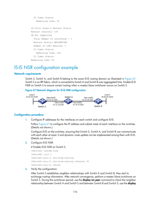 Page 865 176 
  T2 Timer Status: 
    Remaining Time: 59 
 
IS-IS(1) Level-2 Restart Status 
Restart Interval: 150 
SA Bit Supported 
  Total Number of Interfaces = 1 
  Restart Status: RESTARTING 
  Number of LSPs Awaited: 3 
  T3 Timer Status: 
    Remaining Time: 140 
  T2 Timer Status: 
Remaining Time: 59 
IS-IS NSR configuration example 
Network requirements 
Switch S, Switch A, and Switch B belong to the same IS-IS routing domain as illustrated in  Figure 67. 
S
witch S is an IRF fabric, which is connected...