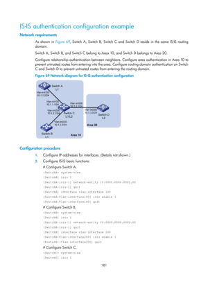 Page 870 181 
IS-IS authentication configuration example 
Network requirements 
As shown in Figure 69, S witch A, Switch B, Switch C and Switch D reside in the same IS-IS routing 
domain. 
Switch A, Switch B, and Switch C belong to  Area 10, and Switch D belongs to Area 20. 
Configure relationship authentication between neighbors. Configure area authentication in Area 10 to 
prevent untrusted routes from entering into the area. Configure routing domain authentication on Switch 
C and Switch D to prevent...