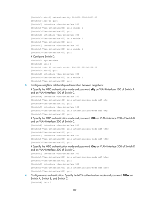 Page 871 182 
[SwitchC-isis-1] network-entity 10.0000.0000.0003.00 
[SwitchC-isis-1] quit 
[SwitchC] interface vlan-interface 200 
[SwitchC-Vlan-interface200] isis enable 1 
[SwitchC-Vlan-interface200] quit 
[SwitchC] interface vlan-interface 300 
[SwitchC-Vlan-interface300] isis enable 1 
[SwitchC-Vlan-interface300] quit 
[SwitchC] interface vlan-interface 300 
[SwitchC-Vlan-interface300] isis enable 1 
[SwitchC-Vlan-interface300] quit 
# Configure Switch D. 
 system-view 
[SwitchD] isis 1 
[SwitchD-isis-1]...