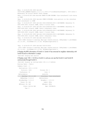 Page 875 186 
#Aug  8 14:54:05:364 2008 SwitchA 
ISIS/4/ADJ_CHANGE:TrapID(1.3.6.1.2.1.138.0.17), I\
SIS Level-1 
Adjencency IN Circuit-983041 State Change. 
%Aug  8 14:54:05:365 2008 SwitchA IFNET/4/LINK UPDOWN: Vlan-interface10 \
link status 
is DOWN 
%Aug  8 14:54:05:366 2008 SwitchA IFNET/4/UPDOWN: Line protocol on the i\
nterface 
Vlan-interface10 is DOWN 
%Aug  8 14:54:05:367 2008 SwitchA ISIS/4/ADJLOG:ISIS-1-ADJCHANGE: Adjace\
ncy To 
0000.0000.0002 (vlan10) DOWN, Level-2 Circuit Down. 
%Aug  8...