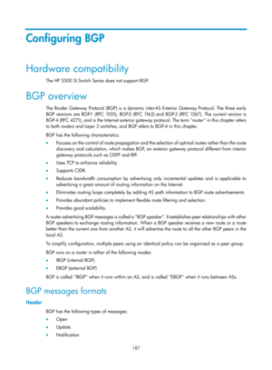 Page 876 187 
Configuring BGP 
Hardware compatibility 
The HP 5500 SI Switch Series does not support BGP. 
BGP overview 
The Border Gateway Protocol (BGP) is a dynamic inter-AS Exterior Gateway Protocol. The three early 
BGP versions are BGP-1 (RFC 1105), BGP-2 (RFC 1163) and BGP-3 (RFC 1267). The current version is 
BGP-4 (RFC 4271), and is the Internet exterior gateway protocol. The term router in this chapter refers 
to both routers and Layer 3 switches, and BGP refers to BGP-4 in this chapter. 
BGP has the...