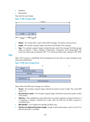 Page 877 188 
•  Keepalive 
•   Route -refresh 
They have the same header. 
Figure 71  BGP message header 
 
 
•  Marker —The 16-byte field is used to delimit BG P messages. The Marker must be all ones. 
•   Length —The two-byte unsigned integer indicates the total length of the message. 
•   Ty p e —This one-byte unsigned integer indicates the type code of the message. The following type 
codes are defined: 1–Open, 2-Update, 3-Notification, 4–Keepalive, and 5–Route-refresh. The 
former four listed codes are...