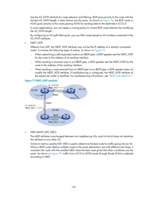 Page 881 192 
Use the AS_PATH attribute for route selection and filtering. BGP gives priority to the route with the 
shortest AS_PATH length, if other factors are the same. As shown in  Figure 76, the BGP rout
er in 
AS50 gives priority to the route passing AS40  for sending data to the destination 8.0.0.0. 
In some applications, you can apply  a routing policy to control BGP route selection by modifying 
the AS_PATH length. 
By configuring an AS path filtering list, you can fi lter routes based on AS numbers...