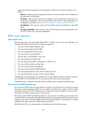 Page 883 194 
usage and facilitates management and maintenance. Well-known community attributes are as 
follows: 
{  Internet —By default, all routes belong to the Internet community. Routes with this attribute can 
be advertised to all BGP peers. 
{  No_Export —After received, routes with this attribute cannot be advertised out the local AS or 
out the local confederation, but can be advertised to other sub-ASs in the confederation. For 
confederation information, see  Settlements for problems in large scale...