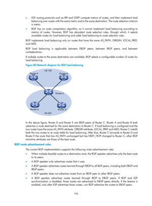 Page 884 195 
•  IGP routing protocols such as RIP and OSPF comp ute metrics of routes, and then implement load 
balancing over routes with the same metric and to  the same destination. The route selection criterion 
is metric. 
•   BGP has no route computation algorithm, so it  cannot implement load balancing according to 
metrics of routes. However, BGP has abundant route selection rules, through which, it selects 
available routes for load balancing and adds  load balancing to route selection rules. 
BGP...