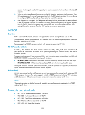 Page 889 200 
session. If neither party has the GR capability, the session established between them will not be GR 
capable. 
3.  W h e n  a n  a c t i v e / s t a n d b y  s w i t c h o v e r  o c c u r s  o n  t h e  G R  R e s t a r t e r ,  s e s s i o n s  o n  i t  w i l l  g o  d o w n .  T h e n ,  
GR-capable peers will mark all routes  associated with the GR Restarter as stale. However, during 
the configured GR Time, they still use these routes for packet forwarding. 
4.  After the restart is...