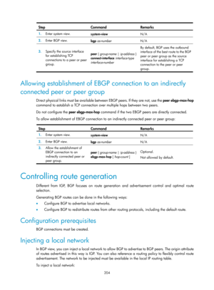 Page 893 204 
Step Command Remarks 
1.  Enter system view. 
system-view  N/A 
2.  Enter BGP view. 
bgp as-number   N/A 
3.  Specify the source interface 
for establishing TCP 
connections to a peer or peer 
group.  peer {
 group-name  | ip-address  } 
connect-interface  interface-type  
interface-number   By default, BGP uses the outbound 
interface of the best route to the BGP 
peer or peer group as the source 
interface for establishing a TCP 
connection to the peer or peer 
group. 
 
Allowing establishment of...