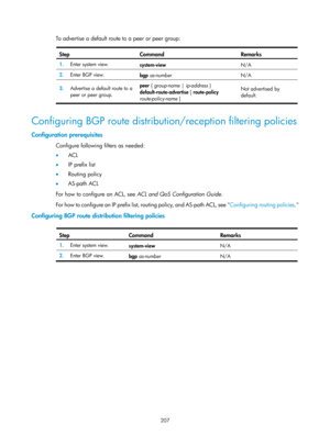 Page 896 207 
To advertise a default route to a peer or peer group:  
Step Command  Remarks 
1.  Enter system view. 
system-view  N/A 
2.  Enter BGP view. 
bgp as-number   N/A 
3.  Advertise a default route to a 
peer or peer group.  peer { group-name |
 ip-address } 
default-route-advertise  [ route-policy 
route-policy-name  ]  Not advertised by 
default. 
 
Configuring BGP route distribution/reception filtering policies 
Configuration prerequisites 
Configure following filters as needed: 
•
  ACL 
•   IP...