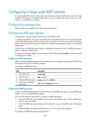 Page 912 223 
Configuring a large scale BGP network 
In a large-scale BGP network, configuration and maintenance become difficult because of the large 
numbers of BGP peers. To facilitate configuration, you can configure peer group, community, route 
reflector, or confederation as needed.  
Configuration prerequisites 
Peering nodes are accessible to each other at the network layer. 
Configuring BGP peer groups 
A peer group is a group of peers with the same route selection policy. 
In a large-scale network,...