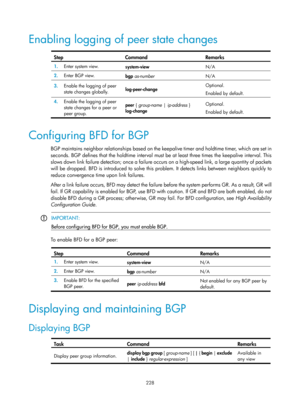 Page 917 228 
Enabling logging of peer state changes 
 
Step Command Remarks 
1.  Enter system view. 
system-view  N/A 
2.  Enter BGP view. 
bgp as-number  N/A 
3.  Enable the logging of peer 
state changes globally.  log-peer-change  Optional. 
Enabled by default. 
4.
  Enable the logging of peer 
state changes for a peer or 
peer group.  peer {
 group-name  | ip-address  } 
log-change  Optional. 
Enabled by default. 
 
Configuring BFD for BGP 
BGP maintains neighbor relationships based on the ke
epalive timer...