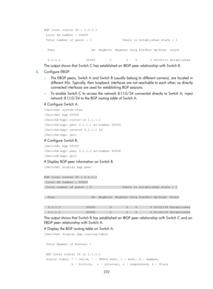 Page 921 232 
 
BGP local router ID : 3.3.3.3 
 Local AS number : 65009 
 Total number of peers : 1                 Peers in established state : \
1 
 
  Peer                    AS  MsgRcvd  MsgSent OutQ PrefRcv Up/Down  Sta\
te 
 
  2.2.2.2              65009        2        2    0       0 00:00:13 Est\
ablished 
The output shows that Switch C has established an IBGP peer relationship with Switch B. 
3. Configure EBGP: 
{  The EBGP peers, Switch A and Switch B (usually  belong to different carriers), are...