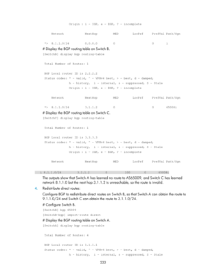 Page 922 233 
               Origin : i - IGP, e - EGP, ? - incomplete 
 
     Network            NextHop         MED        LocPrf     PrefVal Pa\
th/Ogn 
 
 *>  8.1.1.0/24         0.0.0.0         0                     0       i \
# Display the BGP routing table on Switch B. 
[SwitchB] display bgp routing-table 
 
 Total Number of Routes: 1 
 
 BGP Local router ID is 2.2.2.2 
 Status codes: * - valid, ^ - VPNv4 best, > - best, d - damped, 
               h - history,  i - internal, s - suppressed, S - Stale...