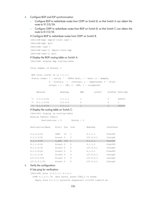 Page 925 236 
4.
 
Configure BGP and IGP synchronization: 
{  Configure BGP to redistribute routes from OSPF on Switch B, so that Switch A can obtain the 
ro u t e  t o  9.1. 2.0 / 24 .   
{ Configure OSPF to redistribute routes from BGP on Switch B, so that Switch C can obtain the 
r o u t e  t o  8 .1.1. 0 / 2 4 .   
# Configure BGP to redistribute ro utes from OSPF on Switch B. 
[SwitchB-bgp] import-route ospf 1 
[SwitchB-bgp] quit 
[SwitchB] ospf 1 
[SwitchB-ospf-1] import-route bgp 
[SwitchB-ospf-1] quit 
#...