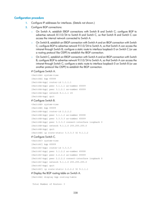 Page 927 238 
Configuration procedure 
1. Configure IP addresses for inte rfaces. (Details not shown.) 
2. Configure BGP connections: 
{  On Switch A, establish EBGP connections with Switch B and Switch C; configure BGP to 
advertise network 8.1.1.0/24 to Switch B and Sw itch C, so that Switch B and Switch C can 
access the internal network connected to Switch A.  
{  On Switch B, establish an EBGP connection with Switch A and an IBGP connection with Switch 
C; configure BGP to adver tise network 9.1.1.0/24 to...