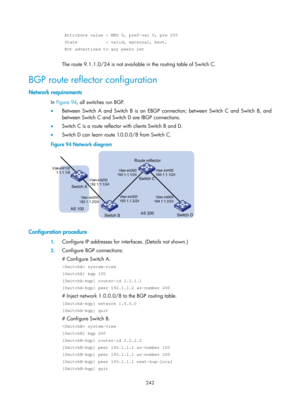 Page 931 242 
 Attribute value : MED 0, pref-val 0, pre 255 
 State           : valid, external, best, 
 Not advertised to any peers yet 
 
The route 9.1.1.0/24 is not available in the routing table of Switch C. 
BGP route reflector configuration 
Network requirements 
In Figure 94 , all s witches run BGP.  
•   Between Switch A and Switch B is an EBGP co nnection; between Switch C and Switch B, and 
between Switch C and Switch D are IBGP connections. 
•   Switch C is a route reflector with clients Switch B and...