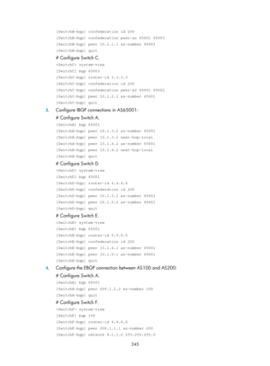 Page 934 245 
[SwitchB-bgp] confederation id 200 
[SwitchB-bgp] confederation peer-as 65001 65003 
[SwitchB-bgp] peer 10.1.1.1 as-number 65001 
[SwitchB-bgp] quit 
# Configure Switch C. 
 system-view 
[SwitchC] bgp 65003 
[SwitchC-bgp] router-id 3.3.3.3 
[SwitchC-bgp] confederation id 200 
[SwitchC-bgp] confederation peer-as 65001 65002 
[SwitchC-bgp] peer 10.1.2.1 as-number 65001 
[SwitchC-bgp] quit 
3. Configure IBGP connections in AS65001: 
# Configure Switch A. 
[SwitchA] bgp 65001 
[SwitchA-bgp] peer...