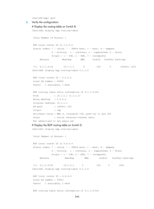 Page 935 246 
[SwitchF-bgp] quit 
5. Verify the configuration: 
# Display the routing table on Switch B. 
[SwitchB] display bgp routing-table 
 
 Total Number of Routes: 1 
 
 BGP Local router ID is 2.2.2.2 
 Status codes: * - valid, ^ - VPNv4 best, > - best, d - damped, 
               h - history,  i - internal, s - suppressed, S - Stale 
               Origin : i - IGP, e - EGP, ? - incomplete 
      Network          NextHop       MED      LocPrf   PrefVal Path/Ogn \
 
 *>i  9.1.1.0/24        10.1.1.1...